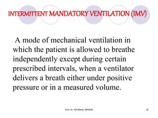 INTERMITTENT MANDATORY VENTILATION (IMV)
A mode of mechanical ventilation in
which the patient is allowed to breathe
independently except during certain
prescribed intervals, when a ventilator
delivers a breath either under positive
pressure or in a measured volume.
32Prof. Dr. RS Mehta, BPKIHS
 