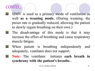 CONTD…
SIMV is used as a primary mode of ventilation as
well as a weaning mode. (During weaning, the
preset rate is gradually reduced, allowing the patient
to slowly regain breathing on their own.)
The disadvantage of this mode is that it may
increase the effort of breathing and cause respiratory
muscle fatigue.
When patient is breathing independently and
adequately, ventilator does not support.
Note: The ventilator initiates each breath in
synchrony with the patient's breaths .
34Prof. Dr. RS Mehta, BPKIHS
 