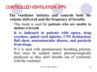 CONTROLLED VENTILATION: IPPV
The ventilator initiates and controls both the
volume delivered and the frequency of breaths.
• This mode is used for patients who are unable to
initiate a breath.
• It is indicated in patients with apnea, drug
overdose, spinal cord injuries, CNS dysfunction,
flail chest, neuromuscular disease, and paralysis
from drugs.
• If it is used with spontaneously breathing patients,
they must be sedated and/or pharmacologically
paralyzed so they don't breathe out of synchrony
with the ventilator.
35Prof. Dr. RS Mehta, BPKIHS
 