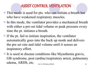 ASSIST CONTROL VENTILATION
 This mode is used for pts. who can initiate a breath but
who have weakened respiratory muscles.
 In this mode, the ventilator provides a mechanical breath
with either a pre-set tidal volume or peak pressure every
time the pt. initiates a breath.
 If the pt. fail to initiate inspiration, the ventilator
automatically goes into the back up mode and delivers
the pre set rate and tidal volume until it senses an
inspiratory effort.
 It is used in disease conditions like Myasthenia gravis,
GB syndrome, post cardiac/respiratory arrest, pulmonary
edema, ARDS, etc. 36Prof. Dr. RS Mehta, BPKIHS
 