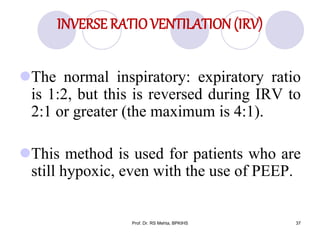 INVERSE RATIOVENTILATION (IRV)
The normal inspiratory: expiratory ratio
is 1:2, but this is reversed during IRV to
2:1 or greater (the maximum is 4:1).
This method is used for patients who are
still hypoxic, even with the use of PEEP.
37Prof. Dr. RS Mehta, BPKIHS
 