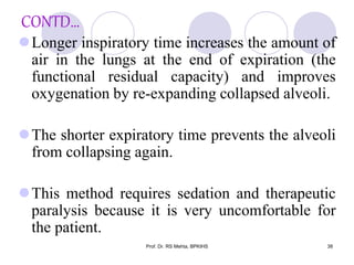 CONTD…
Longer inspiratory time increases the amount of
air in the lungs at the end of expiration (the
functional residual capacity) and improves
oxygenation by re-expanding collapsed alveoli.
The shorter expiratory time prevents the alveoli
from collapsing again.
This method requires sedation and therapeutic
paralysis because it is very uncomfortable for
the patient.
38Prof. Dr. RS Mehta, BPKIHS
 