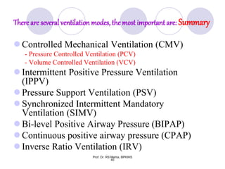 There are several ventilation modes, the most important are: Summary
 Controlled Mechanical Ventilation (CMV)
- Pressure Controlled Ventilation (PCV)
- Volume Controlled Ventilation (VCV)
 Intermittent Positive Pressure Ventilation
(IPPV)
 Pressure Support Ventilation (PSV)
 Synchronized Intermittent Mandatory
Ventilation (SIMV)
 Bi-level Positive Airway Pressure (BIPAP)
 Continuous positive airway pressure (CPAP)
 Inverse Ratio Ventilation (IRV)
40
Prof. Dr. RS Mehta, BPKIHS
 