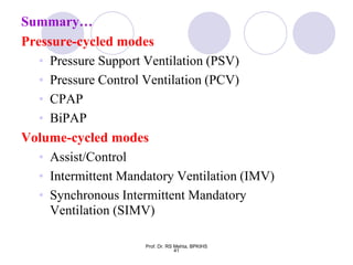 Summary…
Pressure-cycled modes
• Pressure Support Ventilation (PSV)
• Pressure Control Ventilation (PCV)
• CPAP
• BiPAP
Volume-cycled modes
• Assist/Control
• Intermittent Mandatory Ventilation (IMV)
• Synchronous Intermittent Mandatory
Ventilation (SIMV)
41
Prof. Dr. RS Mehta, BPKIHS
 