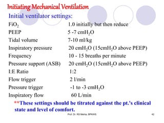 Initiating Mechanical Ventilation
Initial ventilator settings:
FiO2 1.0 initially but then reduce
PEEP 5 -7 cmH2O
Tidal volume 7-10 ml/kg
Inspiratory pressure 20 cmH2O (15cmH2O above PEEP)
Frequency 10 - 15 breaths per minute
Pressure support (ASB) 20 cmH2O (15cmH2O above PEEP)
I:E Ratio 1:2
Flow trigger 2 l/min
Pressure trigger -1 to -3 cmH2O
Inspiratory flow 60 L/min
**These settings should be titrated against the pt.'s clinical
state and level of comfort.
42Prof. Dr. RS Mehta, BPKIHS
 