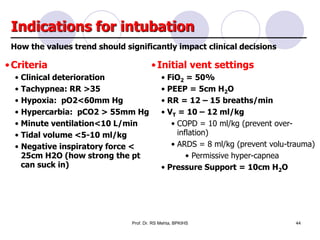 Indications for intubation
•Criteria
• Clinical deterioration
• Tachypnea: RR >35
• Hypoxia: pO2<60mm Hg
• Hypercarbia: pCO2 > 55mm Hg
• Minute ventilation<10 L/min
• Tidal volume <5-10 ml/kg
• Negative inspiratory force <
25cm H2O (how strong the pt
can suck in)
•Initial vent settings
• FiO2 = 50%
• PEEP = 5cm H2O
• RR = 12 – 15 breaths/min
• VT = 10 – 12 ml/kg
• COPD = 10 ml/kg (prevent over-
inflation)
• ARDS = 8 ml/kg (prevent volu-trauma)
• Permissive hyper-capnea
• Pressure Support = 10cm H2O
How the values trend should significantly impact clinical decisions
44Prof. Dr. RS Mehta, BPKIHS
 