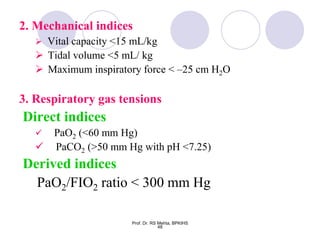 2. Mechanical indices
 Vital capacity <15 mL/kg
 Tidal volume <5 mL/ kg
 Maximum inspiratory force < –25 cm H2O
3. Respiratory gas tensions
Direct indices
 PaO2 (<60 mm Hg)
 PaCO2 (>50 mm Hg with pH <7.25)
Derived indices
PaO2/FIO2 ratio < 300 mm Hg
48
Prof. Dr. RS Mehta, BPKIHS
 