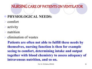 NURSINGCARE OF PATIENTS ON VENTILATOR
 PHYSIOLOGICAL NEEDS:
 comfort
 activity
 nutrition
 elimination of wastes
Patients are often not able to fulfill these needs by
themselves, nursing function is then for example
seeing to comfort, determining intake and output
together with blood chemistry to assess adequacy of
intravenous nutrition, and so on.
55Prof. Dr. RS Mehta, BPKIHS
 