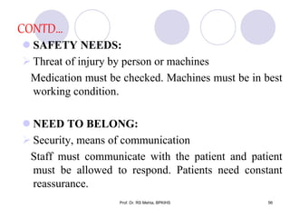 CONTD…
 SAFETY NEEDS:
 Threat of injury by person or machines
Medication must be checked. Machines must be in best
working condition.
 NEED TO BELONG:
 Security, means of communication
Staff must communicate with the patient and patient
must be allowed to respond. Patients need constant
reassurance.
56Prof. Dr. RS Mehta, BPKIHS
 