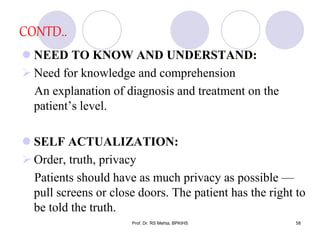 CONTD..
 NEED TO KNOW AND UNDERSTAND:
 Need for knowledge and comprehension
An explanation of diagnosis and treatment on the
patient’s level.
 SELF ACTUALIZATION:
 Order, truth, privacy
Patients should have as much privacy as possible —
pull screens or close doors. The patient has the right to
be told the truth.
58Prof. Dr. RS Mehta, BPKIHS
 