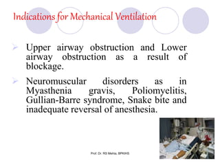Indications for Mechanical Ventilation
 Upper airway obstruction and Lower
airway obstruction as a result of
blockage.
 Neuromuscular disorders as in
Myasthenia gravis, Poliomyelitis,
Gullian-Barre syndrome, Snake bite and
inadequate reversal of anesthesia.
6Prof. Dr. RS Mehta, BPKIHS
 