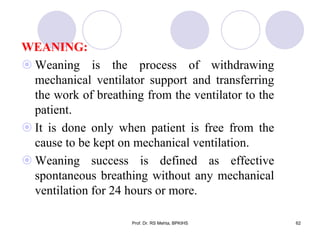 WEANING:
 Weaning is the process of withdrawing
mechanical ventilator support and transferring
the work of breathing from the ventilator to the
patient.
 It is done only when patient is free from the
cause to be kept on mechanical ventilation.
 Weaning success is defined as effective
spontaneous breathing without any mechanical
ventilation for 24 hours or more.
62Prof. Dr. RS Mehta, BPKIHS
 