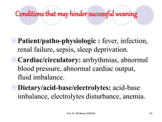 Conditions that may hinder successful weaning
Patient/patho-physiologic : fever, infection,
renal failure, sepsis, sleep deprivation.
Cardiac/circulatory: arrhythmias, abnormal
blood pressure, abnormal cardiac output,
fluid imbalance.
Dietary/acid-base/electrolytes: acid-base
imbalance, electrolytes disturbance, anemia.
63Prof. Dr. RS Mehta, BPKIHS
 
