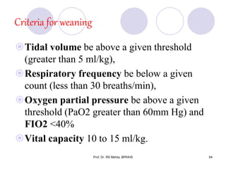 Criteria for weaning
Tidal volume be above a given threshold
(greater than 5 ml/kg),
Respiratory frequency be below a given
count (less than 30 breaths/min),
Oxygen partial pressure be above a given
threshold (PaO2 greater than 60mm Hg) and
FIO2 <40%
Vital capacity 10 to 15 ml/kg.
64Prof. Dr. RS Mehta, BPKIHS
 