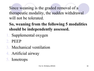 Since weaning is the graded removal of a
therapeutic modality, the sudden withdrawal
will not be tolerated.
So, weaning from the following 5 modalities
should be independently assessed.
1. Supplemental oxygen
2. PEEP
3. Mechanical ventilation
4. Artificial airway
5. Ionotrops
65Prof. Dr. RS Mehta, BPKIHS
 