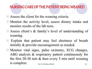 NURSING CARE OF THE PATIENT BEING WEANED
 Assess the client for the weaning criteria.
 Monitor the activity level, assess dietary intake and
monitor results of the lab tests.
 Assess client’s & family’s level of understanding of
weaning.
 Explain that patient may feel shortness of breath
initially & provide encouragement as needed.
 Monitor vital signs, pulse oximetry, ECG changes,
ABG analysis & respiratory pattern continuously for
the first 20-30 min & then every 5 min until weaning
is complete. 69Prof. Dr. RS Mehta, BPKIHS
 