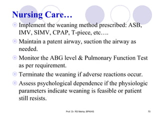 Nursing Care…
 Implement the weaning method prescribed: ASB,
IMV, SIMV, CPAP, T-piece, etc….
 Maintain a patent airway, suction the airway as
needed.
 Monitor the ABG level & Pulmonary Function Test
as per requirement.
 Terminate the weaning if adverse reactions occur.
 Assess psychological dependence if the physiologic
parameters indicate weaning is feasible or patient
still resists.
70Prof. Dr. RS Mehta, BPKIHS
 