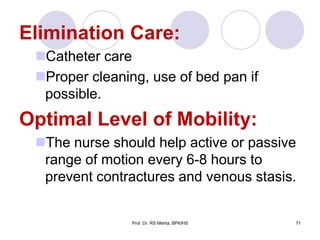 Elimination Care:
Catheter care
Proper cleaning, use of bed pan if
possible.
Optimal Level of Mobility:
The nurse should help active or passive
range of motion every 6-8 hours to
prevent contractures and venous stasis.
71Prof. Dr. RS Mehta, BPKIHS
 