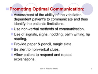 Promoting Optimal Communication:
Assessment of the ability of the ventilator-
dependent patient's to communicate and thus
identify the patient's limitations.
Use non-verbal methods of communication.
Use of signals, signs, nodding, palm writing, lip
reading.
Provide paper & pencil, magic slate.
Be alert to non-verbal clues.
Allow patient to respond and repeat
explanations.
72Prof. Dr. RS Mehta, BPKIHS
 