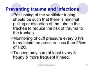 Preventing trauma and infections:
Positioning of the ventilator tubing
should be such that there is minimal
pulling or distortion of the tube in the
trachea to reduce the risk of trauma to
the trachea.
Monitoring of cuff pressure every 8 hrs
to maintain the pressure less than 25cm
of H2O.
Tracheotomy care at least every 8
hourly & more frequent if need.
73Prof. Dr. RS Mehta, BPKIHS
 