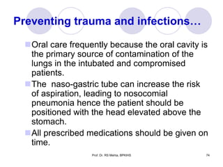 Preventing trauma and infections…
Oral care frequently because the oral cavity is
the primary source of contamination of the
lungs in the intubated and compromised
patients.
The naso-gastric tube can increase the risk
of aspiration, leading to nosocomial
pneumonia hence the patient should be
positioned with the head elevated above the
stomach.
All prescribed medications should be given on
time.
Prof. Dr. RS Mehta, BPKIHS 74
 