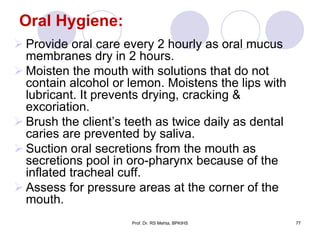 Oral Hygiene:
 Provide oral care every 2 hourly as oral mucus
membranes dry in 2 hours.
 Moisten the mouth with solutions that do not
contain alcohol or lemon. Moistens the lips with
lubricant. It prevents drying, cracking &
excoriation.
 Brush the client’s teeth as twice daily as dental
caries are prevented by saliva.
 Suction oral secretions from the mouth as
secretions pool in oro-pharynx because of the
inflated tracheal cuff.
 Assess for pressure areas at the corner of the
mouth.
77Prof. Dr. RS Mehta, BPKIHS
 