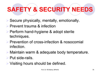 SAFETY & SECURITY NEEDS
 Secure physically, mentally, emotionally.
 Prevent trauma & infection
 Perform hand-hygiene & adopt sterile
techniques.
 Prevention of cross-infection & nosocomial
infection.
 Maintain warm & adequate body temperature.
 Put side-rails.
 Visiting hours should be defined.
78Prof. Dr. RS Mehta, BPKIHS
 