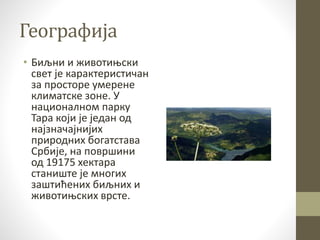 Географија
• Биљни и животињски
свет је карактеристичан
за просторе умерене
климатске зоне. У
националном парку
Тара који је један од
најзначајнијих
природних богатстава
Србије, на површини
од 19175 хектара
станиште је многих
заштићених биљних и
животињских врсте.
 
