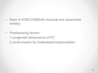 • Seen in AOM,COM(both mucosal and squamosal
variety)
• Predisposing factors:
1.congenital dehescence of FC
2.canal erosion by cholesteatoma/granulation
13
 