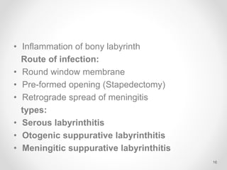 • Inflammation of bony labyrinth
Route of infection:
• Round window membrane
• Pre-formed opening (Stapedectomy)
• Retrograde spread of meningitis
types:
• Serous labyrinthitis
• Otogenic suppurative labyrinthitis
• Meningitic suppurative labyrinthitis
16
 