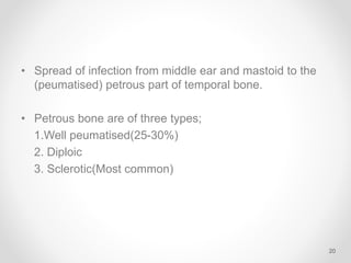• Spread of infection from middle ear and mastoid to the
(peumatised) petrous part of temporal bone.
• Petrous bone are of three types;
1.Well peumatised(25-30%)
2. Diploic
3. Sclerotic(Most common)
20
 
