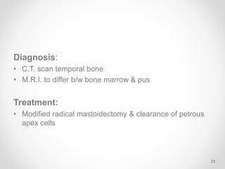Diagnosis:
• C.T. scan temporal bone
• M.R.I. to differ b/w bone marrow & pus
Treatment:
• Modified radical mastoidectomy & clearance of petrous
apex cells
23
 