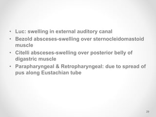 • Luc: swelling in external auditory canal
• Bezold absceses-swelling over sternocleidomastoid
muscle
• Citelli absceses-swelling over posterior belly of
digastric muscle
• Parapharyngeal & Retropharyngeal: due to spread of
pus along Eustachian tube
29
 