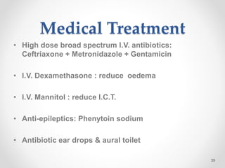 Medical Treatment
• High dose broad spectrum I.V. antibiotics:
Ceftriaxone + Metronidazole + Gentamicin
• I.V. Dexamethasone : reduce oedema
• I.V. Mannitol : reduce I.C.T.
• Anti-epileptics: Phenytoin sodium
• Antibiotic ear drops & aural toilet
39
 