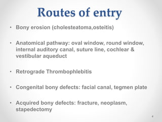 Routes of entry
• Bony erosion (cholesteatoma,osteitis)
• Anatomical pathway: oval window, round window,
internal auditory canal, suture line, cochlear &
vestibular aqueduct
• Retrograde Thrombophlebitis
• Congenital bony defects: facial canal, tegmen plate
• Acquired bony defects: fracture, neoplasm,
stapedectomy
4
 