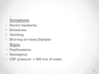 Symptoms
• Severe headache,
• Drowsines
• Vomiting
• Blurring of vision,Diplopia
Signs
• Papilloedema
• Nystagmus
• CSF pressure > 300 mm of water.
43
 