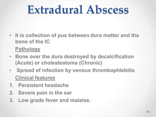 Extradural Abscess
• It is collection of pus between dura matter and the
bone of the IC
Pathology
• Bone over the dura destroyed by decalcification
(Acute) or cholesteatoma (Chronic)
• Spread of infection by venous thrombophlebitis
Clinical features
1. Persistent headache
2. Severe pain in the ear
3. Low grade fever and malaise.
45
 