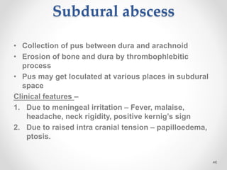 Subdural abscess
• Collection of pus between dura and arachnoid
• Erosion of bone and dura by thrombophlebitic
process
• Pus may get loculated at various places in subdural
space
Clinical features –
1. Due to meningeal irritation – Fever, malaise,
headache, neck rigidity, positive kernig’s sign
2. Due to raised intra cranial tension – papilloedema,
ptosis.
46
 
