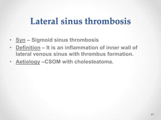 Lateral sinus thrombosis
• Syn – Sigmoid sinus thrombosis
• Definition – It is an inflammation of inner wall of
lateral venous sinus with thrombus formation.
• Aetiology –CSOM with cholesteatoma.
47
 