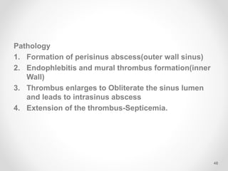 Pathology
1. Formation of perisinus abscess(outer wall sinus)
2. Endophlebitis and mural thrombus formation(inner
Wall)
3. Thrombus enlarges to Obliterate the sinus lumen
and leads to intrasinus abscess
4. Extension of the thrombus-Septicemia.
48
 