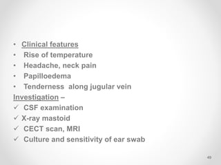 • Clinical features
• Rise of temperature
• Headache, neck pain
• Papilloedema
• Tenderness along jugular vein
Investigation –
 CSF examination
 X-ray mastoid
 CECT scan, MRI
 Culture and sensitivity of ear swab
49
 