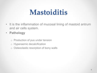 Mastoiditis
• It is the inflammation of mucosal lining of mastoid antrum
and air cells system.
• Pathology
o Production of pus under tension
o Hyperaemic decalcification
o Osteoclastic resorption of bony walls
6
 