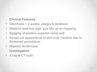Clinical Features
• Otorrhoea > 2 weeks, otalgia & deafness
• Mastoid reservoir sign: pus fills up on mopping
• Sagging of postero-superior canal wall
• Ironed out appearance of skin over mastoid due to
thickened periosteum
• Mastoid tenderness
Investigation
• X-ray & CT scan
7
 