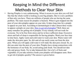 Keeping In Mind the Different Methods to Clear Your Skin Having Pimples is very embarrassing. When it occurs to your skin you will feel like that the whole world is looking at your big pimples. But it is not a problem of that only you have. There are millions of people who are having the same problem. The main reason for pimples is bacteria. When it gets trapped into the pore of your skin pimples appear on your skin. It takes long time for a pimple to appear on your skin. According to dermatologist it takes almost three weeks to appear a pimple on your skin. How to get rid of pimples? Well, there are many remedies for getting rid of pimples. Every remedy will not work for everyone. Try to be free from stress and try to have sufficient sleep. Excessive stress and lack of sleep is responsible for having pimples. Wash your face time to time basis. Apply warm and cold water to wash your skin. Warm water will make the skin pore open. So, dirt and oil can easily come out from the skin pore. When you will apply cold water it will make the skin pore closed. So, no dirt can enter into the pore of your skin. Pimples have strong connections with the hormones of our body. So, avoid eating junk foods. You should not take oily and greasy foods. Try to take balanced diet. Eat a lot’s of fruits and vegetables. If you take nutritive foods your pimples will disappear soon. How to get rid of pimples quickly? The answer is given below. 
