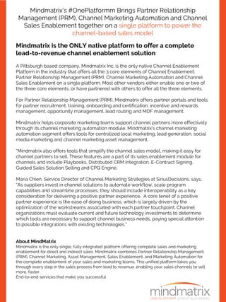 Mindmatrix’s #OnePlatformm Brings Partner Relationship
Management (PRM), Channel Marketing Automation and Channel
Sales Enablement together on a single platform to power the
channel-based sales model
Mindmatrix is the ONLY native platform to offer a complete
lead-to-revenue channel enablement solution
A Pittsburgh based company, Mindmatrix Inc. is the only native Channel Enablement
Platform in the industry that offers all the 3 core elements of Channel Enablement;
Partner Relationship Management (PRM), Channel Marketing Automation and Channel
Sales Enablement on a single platform. Most other vendors either enable one or two of
the three core elements; or have partnered with others to offer all the three elements.
For Partner Relationship Management (PRM), Mindmatrix offers partner portals and tools
for partner recruitment, training, onboarding and certification, incentive and rewards
management, opportunity management, lead routing and MDF management.
Mindmatrix helps corporate marketing teams support channel partners more effectively
through its channel marketing automation module. Mindmatrix’s channel marketing
automation segment offers tools for centralized local marketing, lead generation, social
media marketing and channel marketing asset management.
“Mindmatrix also offers tools that simplify the channel sales model, making it easy for
channel partners to sell. These features are a part of its sales enablement module for
channels and include Playbooks, Distributed CRM Integration, E-Contract Signing,
Guided Sales Solution Selling and CPQ Engine.
Maria Chien, Service Director of Channel Marketing Strategies at SiriusDecisions, says,
“As suppliers invest in channel solutions to automate workflow, scale program
capabilities and streamline processes, they should include interoperability as a key
consideration for delivering a positive partner experience. A core tenet of a positive
partner experience is the ease of doing business, which is largely driven by the
optimization of the workstreams associated with each partner touchpoint. Channel
organizations must evaluate current and future technology investments to determine
which tools are necessary to support channel business needs, paying special attention
to possible integrations with existing technologies.”
About MindMatrix
Mindmatrix is the only single, fully integrated platform offering complete sales and marketing
enablement for direct and indirect sales. Mindmatrix combines Partner Relationship Management
(PRM), Channel Marketing, Asset Management, Sales Enablement, and Marketing Automation for
the complete enablement of your sales and marketing teams. This unified platform takes you
through every step in the sales process from lead to revenue, enabling your sales channels to sell
more, faster.
End-to-end services that make you successful
 