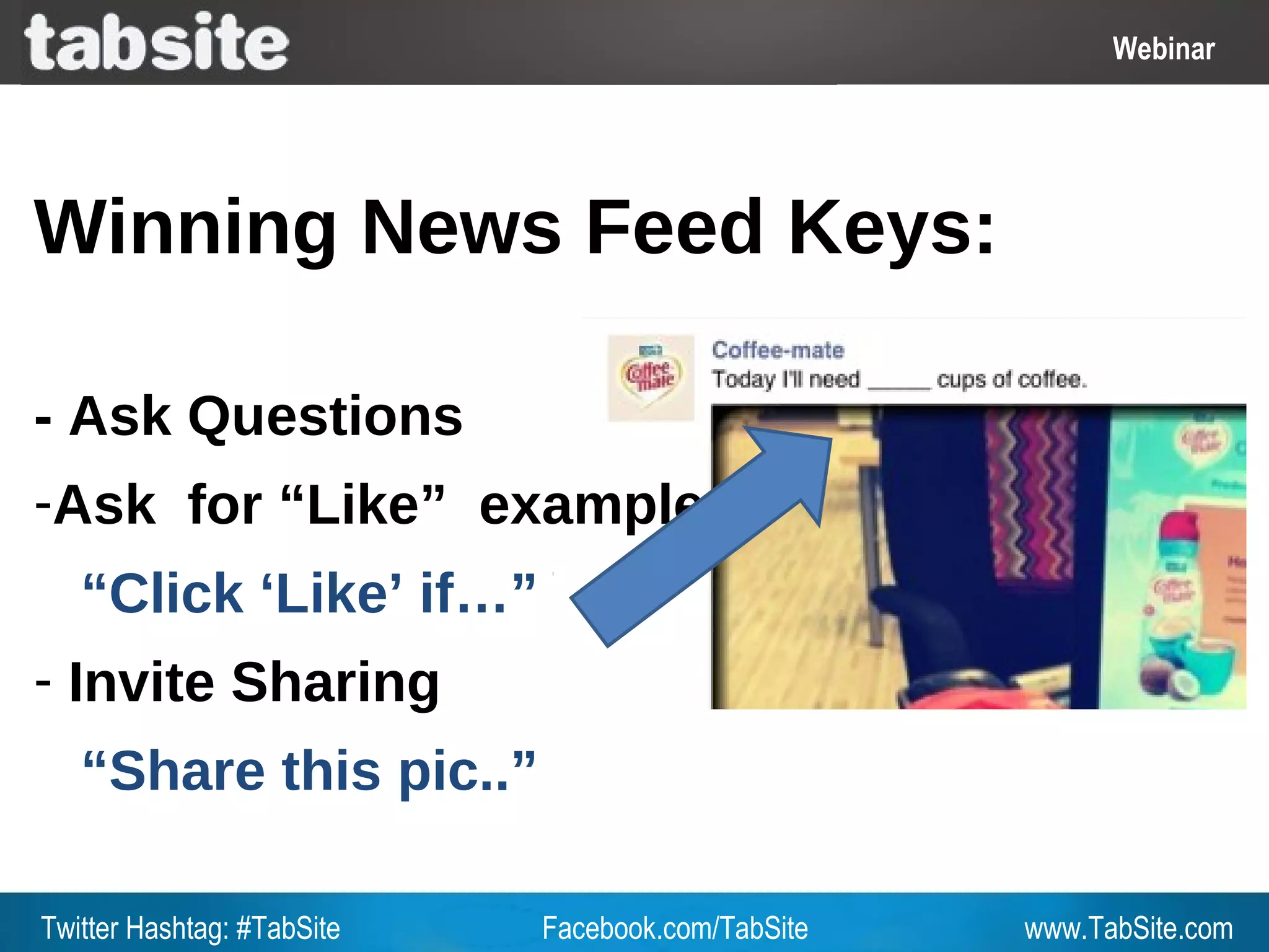Webinar: July 27, 2011
                                                              Webinar
                                                                Webinar




Winning News Feed Keys:

- Ask Questions
-Ask for “Like” example
   “Click ‘Like’ if…”
- Invite Sharing
   “Share this pic..”

Twitter Hashtag: #TabSite   Facebook.com/TabSite       www.TabSite.com
 
