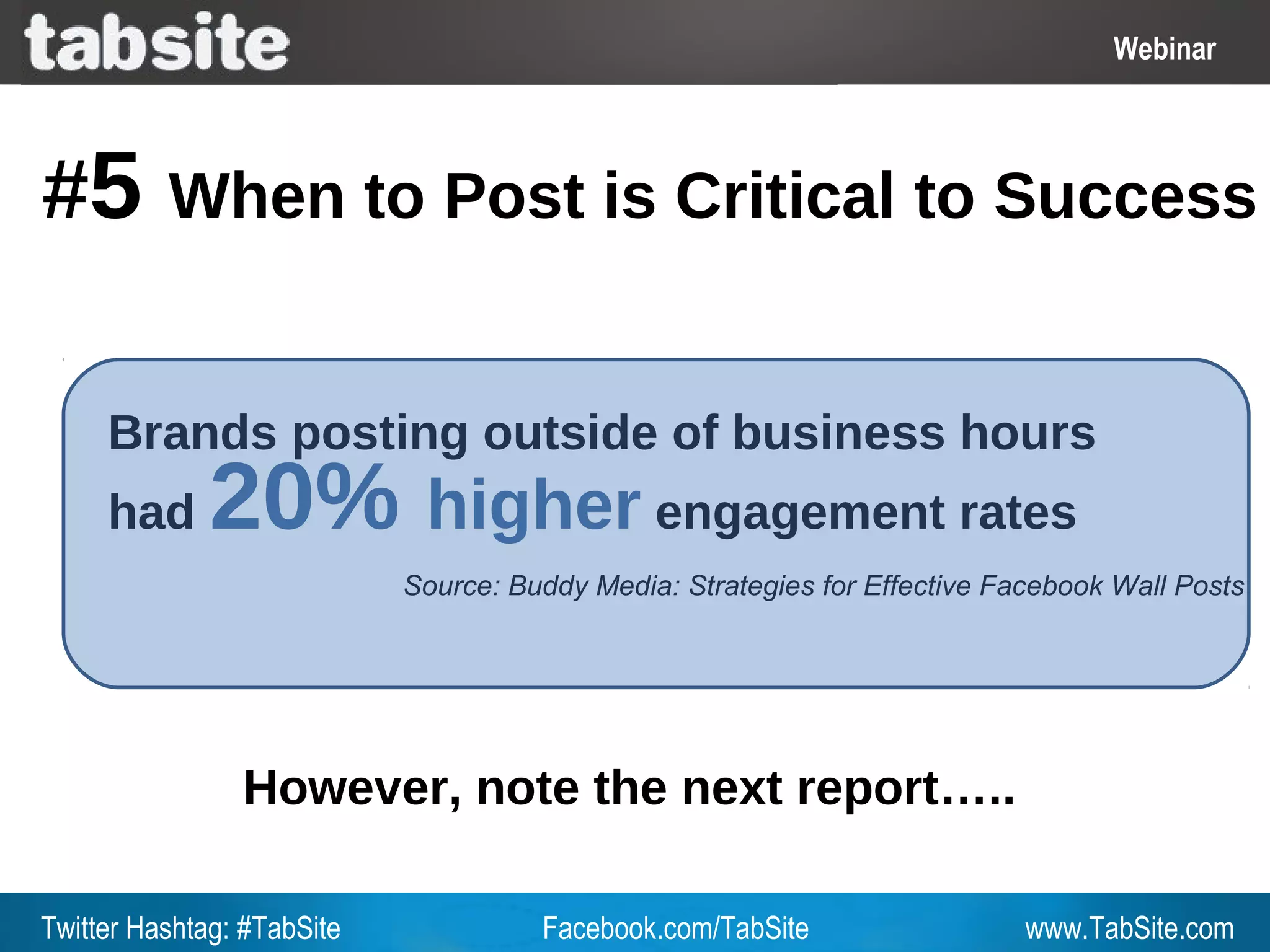 Webinar: July 27, 2011
                                                                                  Webinar
                                                                                    Webinar



#5        When to Post is Critical to Success


     Brands posting outside of business hours
     had      20% higher engagement rates
                            Source: Buddy Media: Strategies for Effective Facebook Wall Posts




                However, note the next report…..

Twitter Hashtag: #TabSite             Facebook.com/TabSite                  www.TabSite.com
 