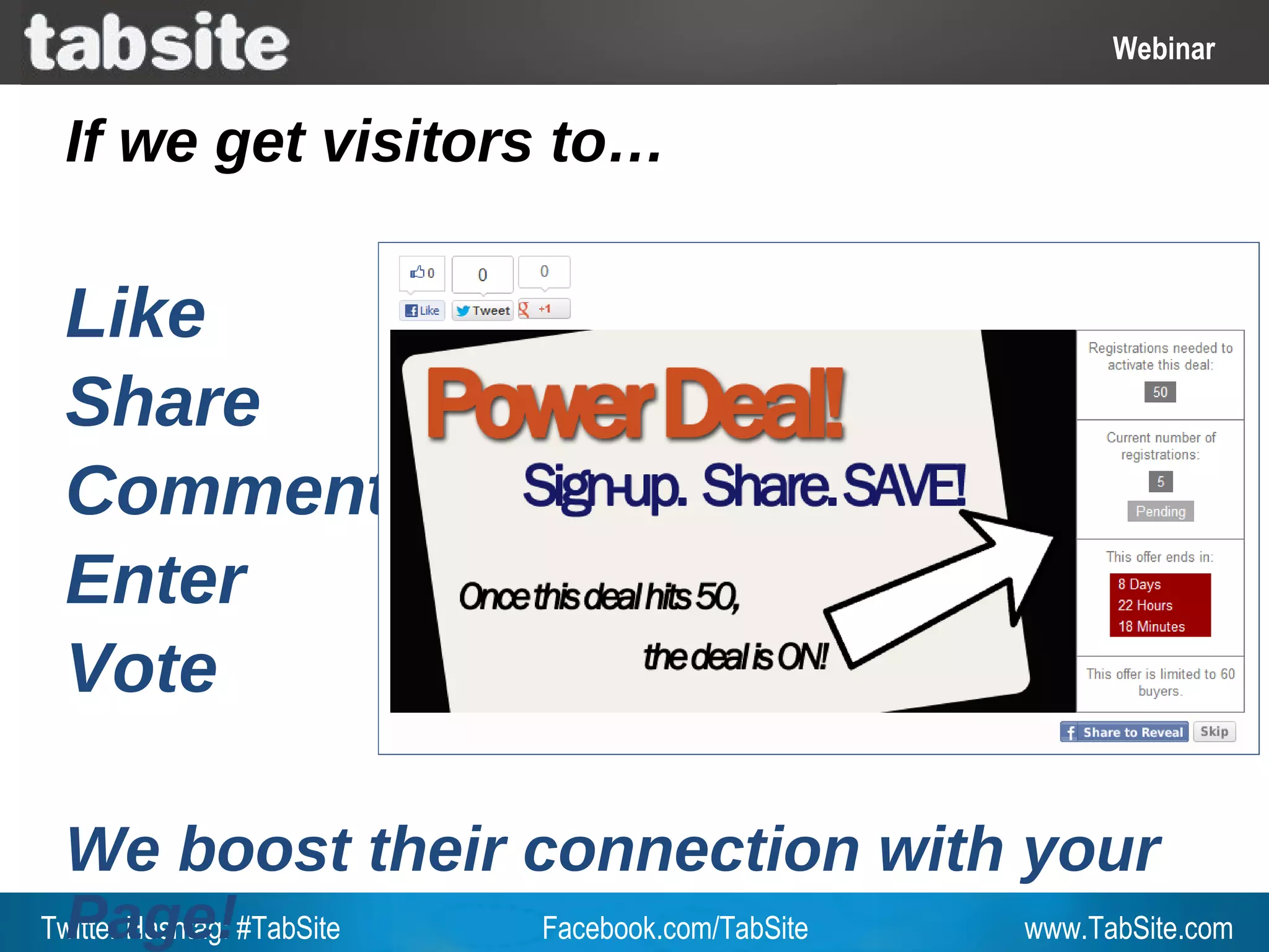 Webinar: July 27, 2011
                                                           Webinar
                                                             Webinar

 If we get visitors to…

 Like
 Share
 Comment
 Enter
 Vote

 We boost their connection with your
 Page!
Twitter Hashtag: #TabSite Facebook.com/TabSite www.TabSite.com
 