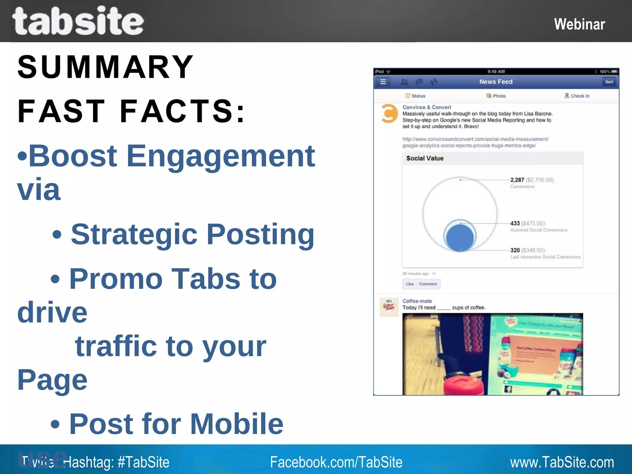 Webinar: July 27, 2011
                                                          Webinar
                                                            Webinar

SUMMARY
FAST FACTS:
•Boost Engagement
via
      • Strategic Posting
     • Promo Tabs to
drive
        traffic to your
Page
     • Post for Mobile
useHashtag: #TabSite
Twitter                 Facebook.com/TabSite       www.TabSite.com
 