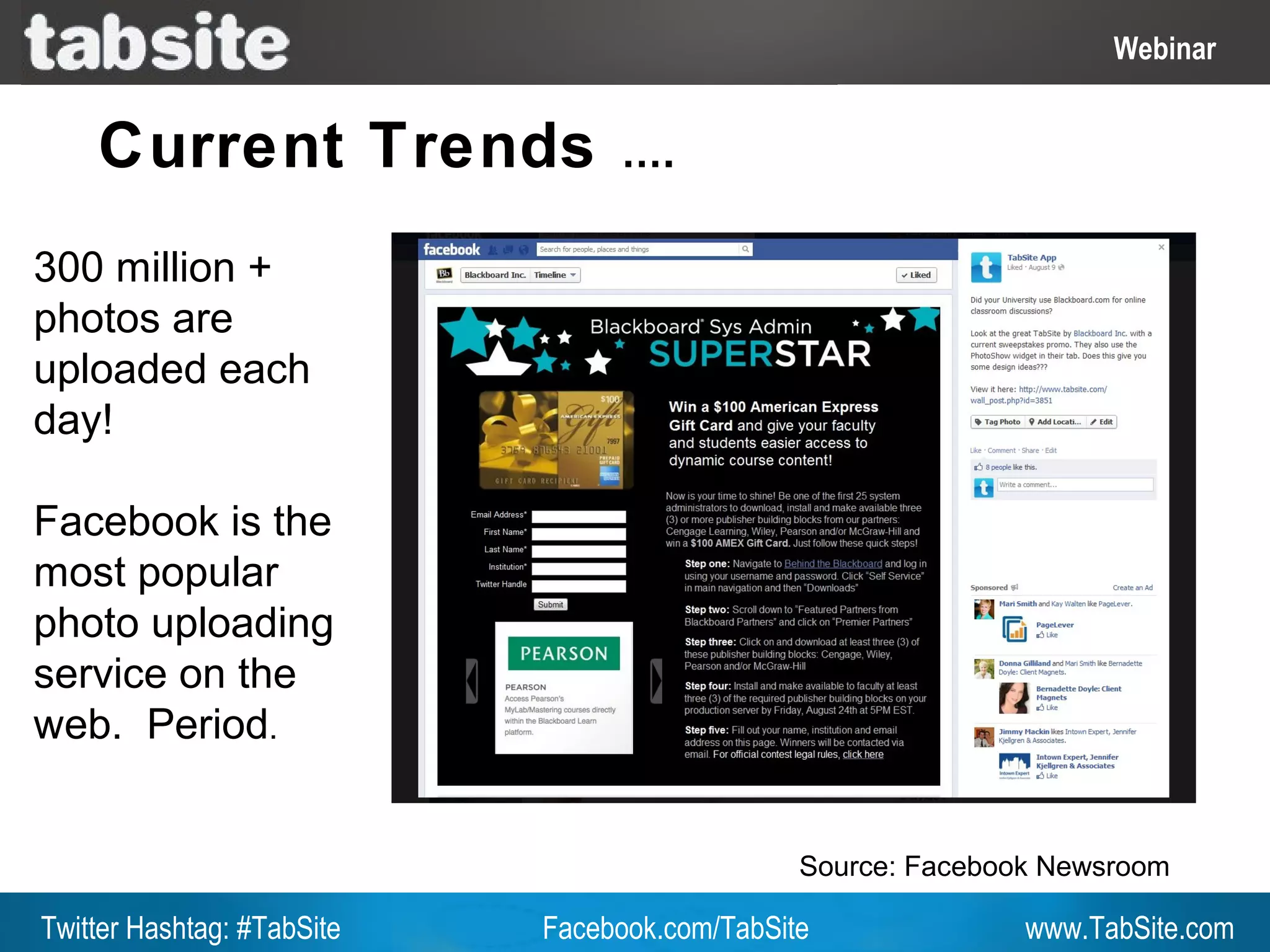 Webinar: July 27, 2011
                                                                     Webinar
                                                                       Webinar

    Current Trends               ….

300 million +
photos are
uploaded each
day!

Facebook is the
most popular
photo uploading
service on the
web. Period.


                                               Source: Facebook Newsroom

Twitter Hashtag: #TabSite   Facebook.com/TabSite              www.TabSite.com
 